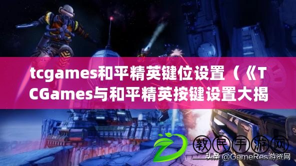 tcgames和平精英鍵位設(shè)置（《TCGames與和平精英按鍵設(shè)置大揭秘，游戲操作技巧全解析！》）