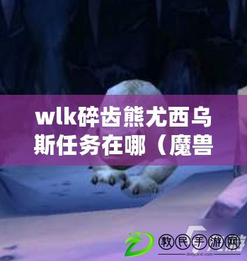 wlk碎齒熊尤西烏斯任務在哪（魔獸世界碎齒熊尤西烏斯：隱藏在那片神秘森林的守護者）