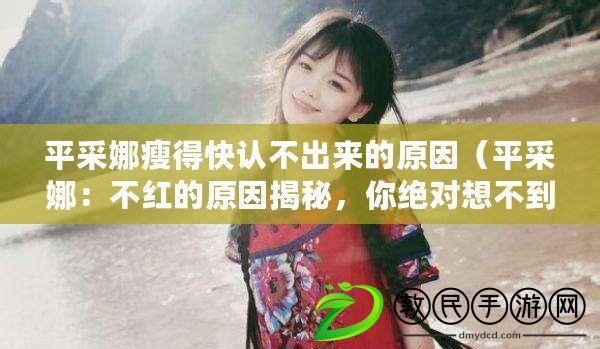 平采娜瘦得快認不出來的原因（平采娜：不紅的原因揭秘，你絕對想不到?。? title=