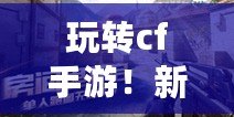 玩轉(zhuǎn)cf手游！新手福利大揭秘?。ㄒ晃牧私鈉f手游獨(dú)特的新手福利系統(tǒng)！）