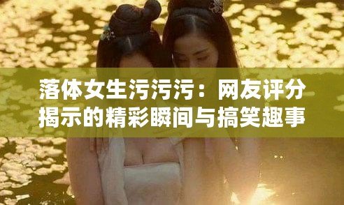 落體女生污污污：網(wǎng)友評分揭示的精彩瞬間與搞笑趣事