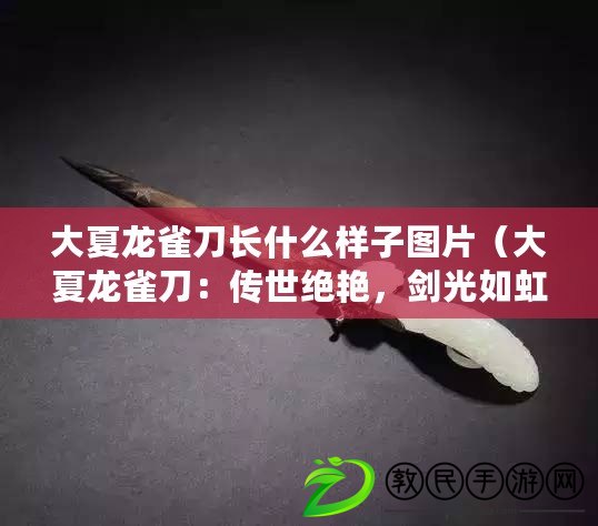 大夏龍雀刀長什么樣子圖片（大夏龍雀刀：傳世絕艷，劍光如虹，獨(dú)步武林的神秘之刃）