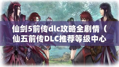 仙劍5前傳dlc攻略全劇情（仙五前傳DLC推薦等級(jí)中心）