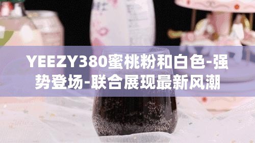 YEEZY380蜜桃粉和白色-強(qiáng)勢登場-聯(lián)合展現(xiàn)最新風(fēng)潮