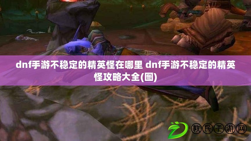 dnf手游不穩(wěn)定的精英怪在哪里 dnf手游不穩(wěn)定的精英怪攻略大全(圖)