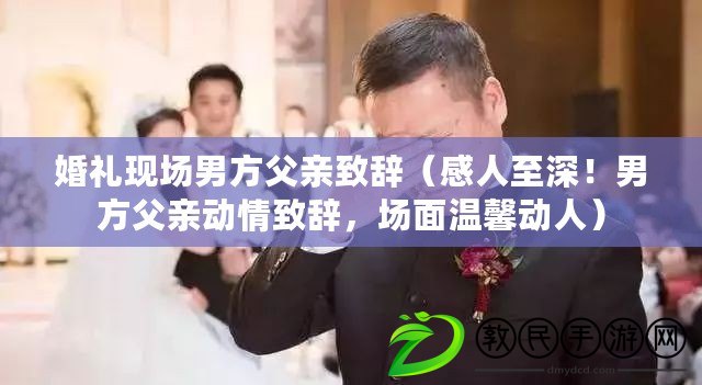 婚禮現(xiàn)場男方父親致辭（感人至深！男方父親動情致辭，場面溫馨動人）