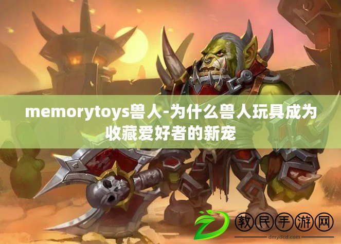 memorytoys獸人-為什么獸人玩具成為收藏愛(ài)好者的新寵