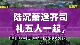 陸沉蕭逸齊司禮五人一起，究竟會(huì)擦出怎樣的火花？快來(lái)圍觀！