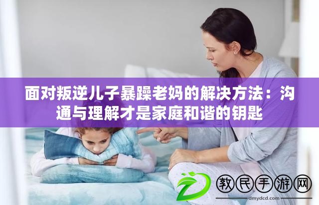 面對叛逆兒子暴躁老媽的解決方法：溝通與理解才是家庭和諧的鑰匙