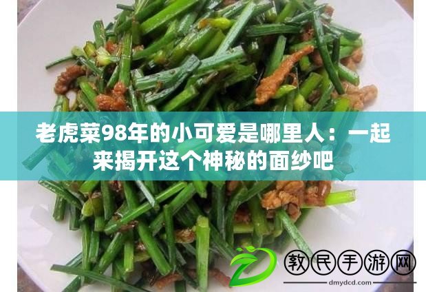 老虎菜98年的小可愛是哪里人：一起來揭開這個神秘的面紗吧