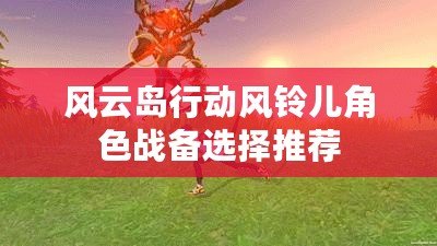 風(fēng)云島行動(dòng)風(fēng)鈴兒角色戰(zhàn)備選擇推薦