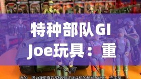 特種部隊(duì)GI Joe玩具：重溫童年經(jīng)典，體驗(yàn)英雄情懷