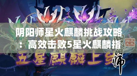 陰陽師星火麒麟挑戰(zhàn)攻略：高效擊敗5星火麒麟指南