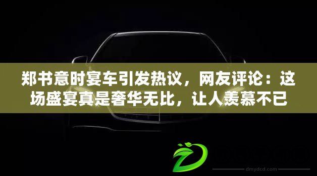 鄭書意時宴車引發(fā)熱議，網友評論：這場盛宴真是奢華無比，讓人羨慕不已！