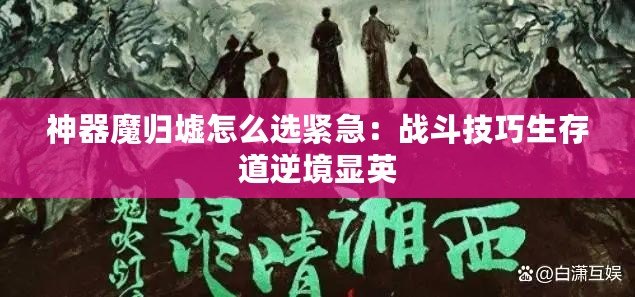 神器魔歸墟怎么選緊急：戰(zhàn)斗技巧生存道逆境顯英