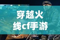 穿越火線cf手游版（穿越火線手游 下載）