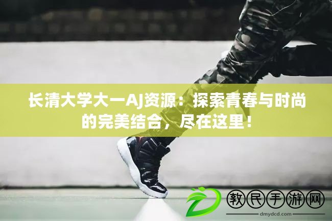 長(zhǎng)清大學(xué)大一AJ資源：探索青春與時(shí)尚的完美結(jié)合，盡在這里！