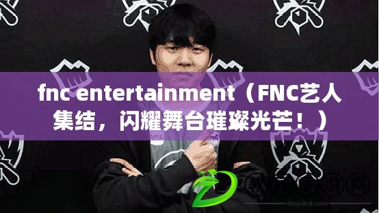 fnc entertainment（FNC藝人集結(jié)，閃耀舞臺璀璨光芒！）