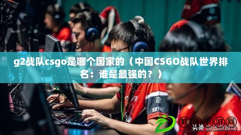 g2戰(zhàn)隊csgo是哪個國家的（中國CSGO戰(zhàn)隊世界排名：誰是最強的？）