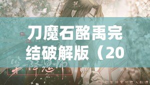 刀魔石酩禹完結(jié)破解版（2023年清軟破解游戲刀魔石：全新冒險(xiǎn)，無盡力量引爆?。? title=