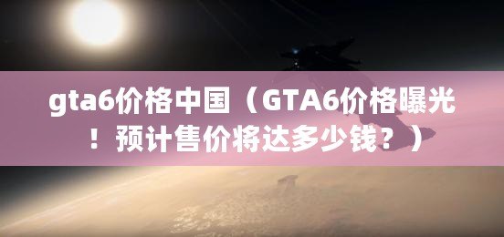 gta6價格中國（GTA6價格曝光！預計售價將達多少錢？）