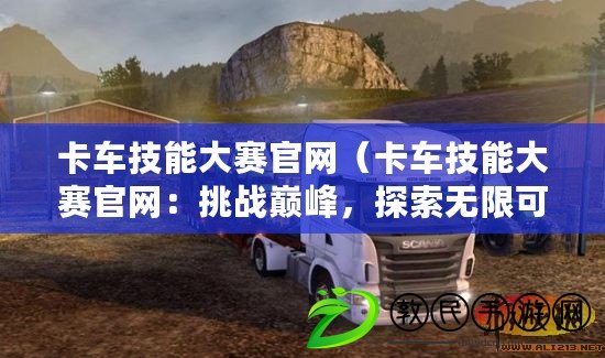 卡車技能大賽官網(wǎng)（卡車技能大賽官網(wǎng)：挑戰(zhàn)巔峰，探索無限可能）