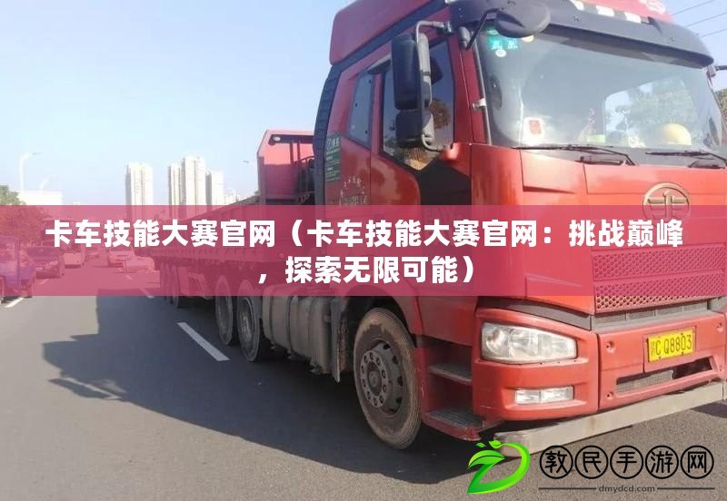 卡車技能大賽官網(wǎng)（卡車技能大賽官網(wǎng)：挑戰(zhàn)巔峰，探索無限可能）