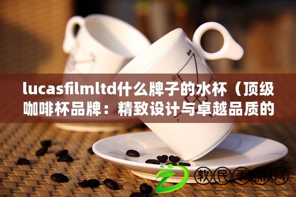 lucasfilmltd什么牌子的水杯（頂級(jí)咖啡杯品牌：精致設(shè)計(jì)與卓越品質(zhì)的完美結(jié)合）