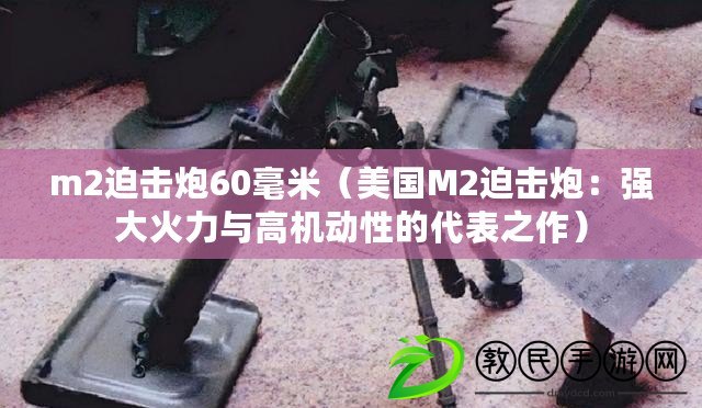 m2迫擊炮60毫米（美國M2迫擊炮：強(qiáng)大火力與高機(jī)動(dòng)性的代表之作）