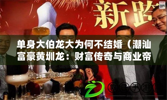 單身大伯龍大為何不結(jié)婚（潮汕富豪黃圳龍：財富傳奇與商業(yè)帝國）