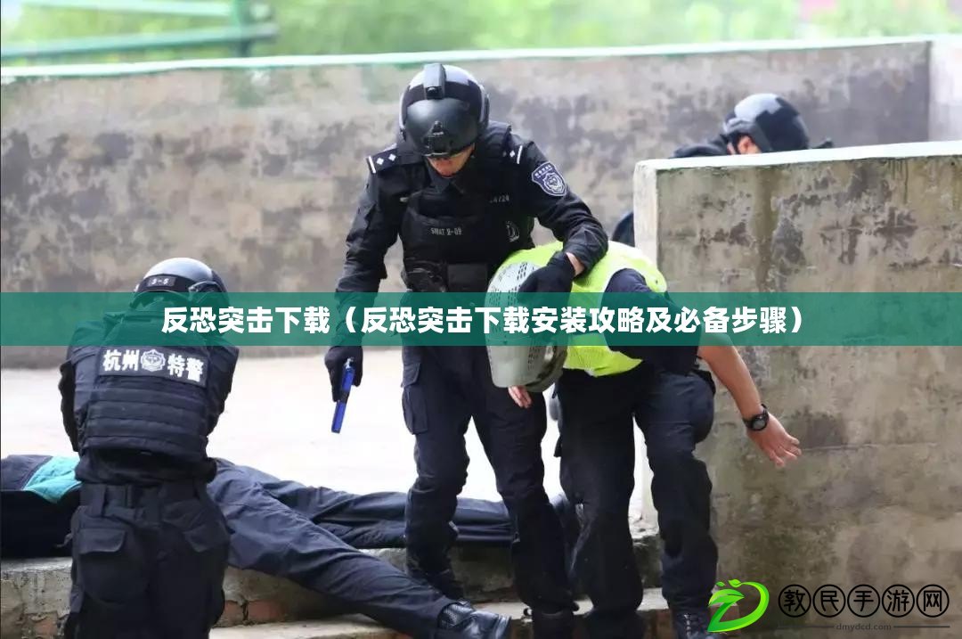 反恐突擊下載（反恐突擊下載安裝攻略及必備步驟）