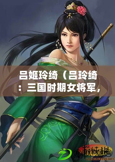 呂姬玲綺（呂玲綺：三國(guó)時(shí)期女將軍，勇猛無(wú)畏，智勇雙全的戰(zhàn)斗之花）