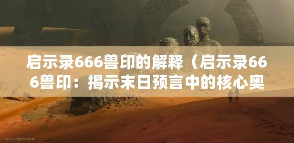 啟示錄666獸印的解釋（啟示錄666獸印：揭示末日預(yù)言中的核心奧秘）