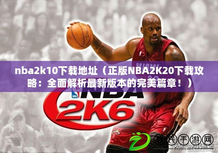 nba2k10下載地址（正版NBA2K20下載攻略：全面解析最新版本的完美篇章！）