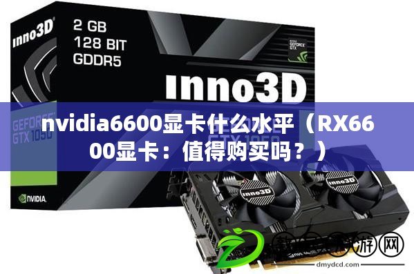 nvidia6600顯卡什么水平（RX6600顯卡：值得購買嗎？）