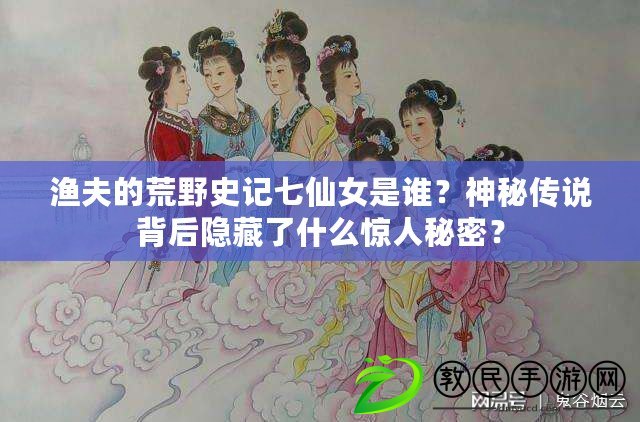 漁夫的荒野史記七仙女是誰？神秘傳說背后隱藏了什么驚人秘密？