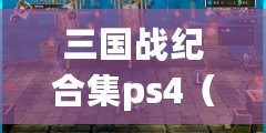 三國戰(zhàn)紀合集ps4（三國戰(zhàn)紀合集PS4全面攻略大揭秘）