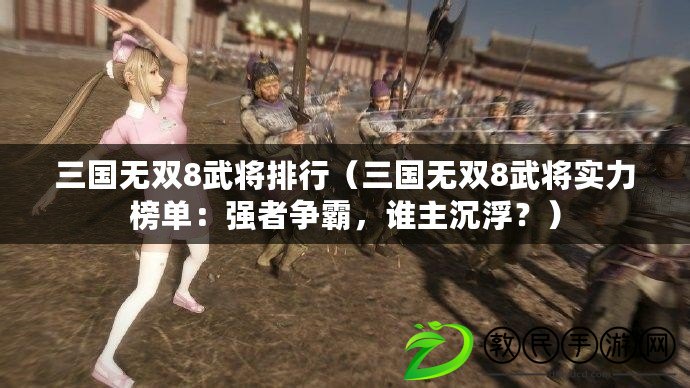 三國無雙8武將排行（三國無雙8武將實(shí)力榜單：強(qiáng)者爭霸，誰主沉??？）