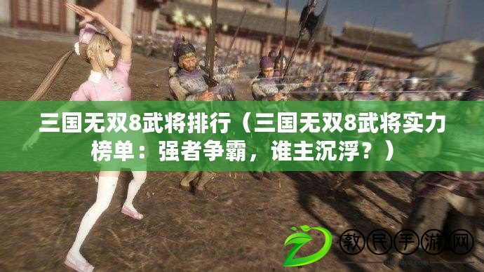 三國無雙8武將排行（三國無雙8武將實力榜單：強(qiáng)者爭霸，誰主沉?。浚? title=