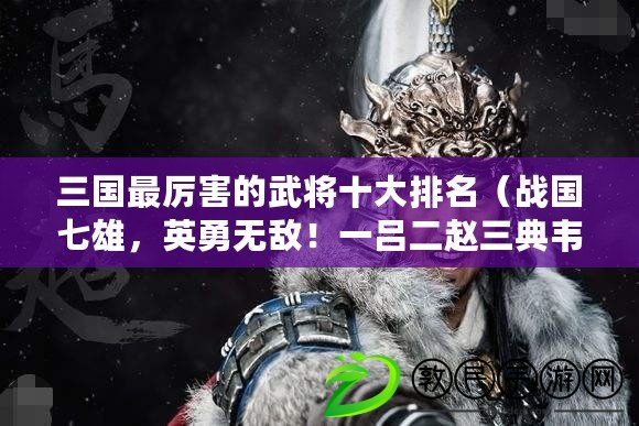 三國最厲害的武將十大排名（戰(zhàn)國七雄，英勇無敵！一呂二趙三典韋，四關(guān)五馬六張飛閃耀邊疆）