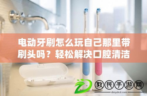 電動(dòng)牙刷怎么玩自己那里帶刷頭嗎？輕松解決口腔清潔困擾，快來了解！