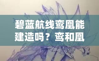 碧藍航線鸞凰能建造嗎？鸞和凰建造時間覽