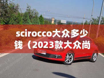 scirocco大眾多少錢(qián)（2023款大眾尚酷：價(jià)格曝光，精彩圖片一覽！）