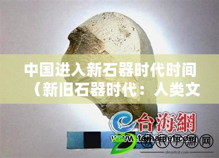 中國進(jìn)入新石器時(shí)代時(shí)間（新舊石器時(shí)代：人類文明的起點(diǎn)與轉(zhuǎn)折）