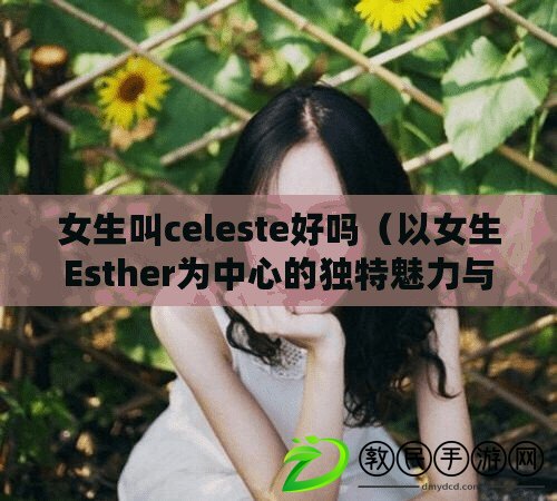 女生叫celeste好嗎（以女生Esther為中心的獨特魅力與智慧：探尋真實自我，閃耀人生之光）