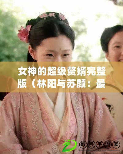 女神的超級(jí)贅婿完整版（林陽(yáng)與蘇顏：最新版本的百科知識(shí)助手問(wèn)世?。? title=