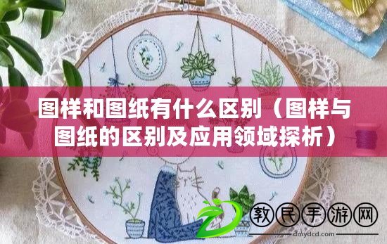 圖樣和圖紙有什么區(qū)別（圖樣與圖紙的區(qū)別及應(yīng)用領(lǐng)域探析）