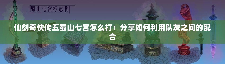 仙劍奇?zhèn)b傳五蜀山七宮怎么打：分享如何利用隊友之間的配合